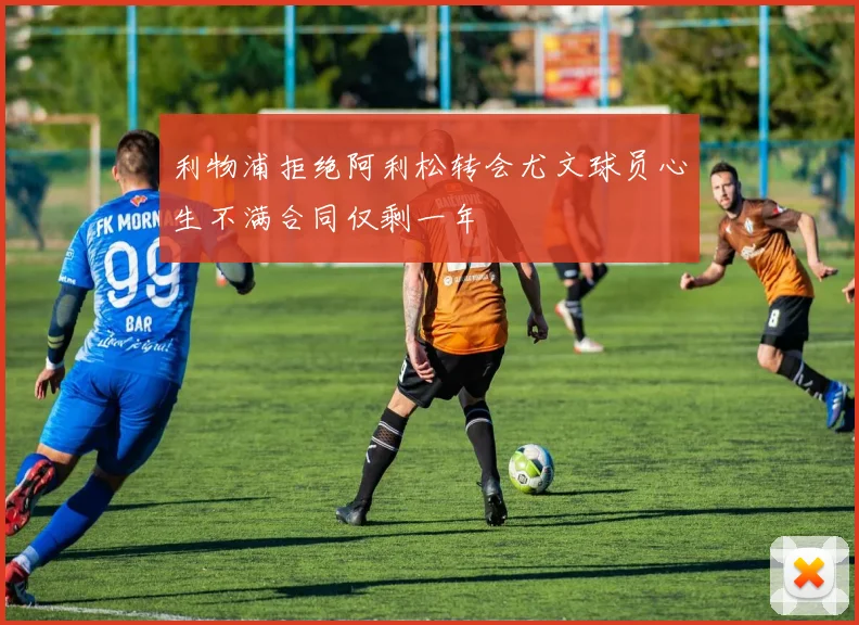 利物浦拒绝阿利松转会尤文球员心生不满合同仅剩一年