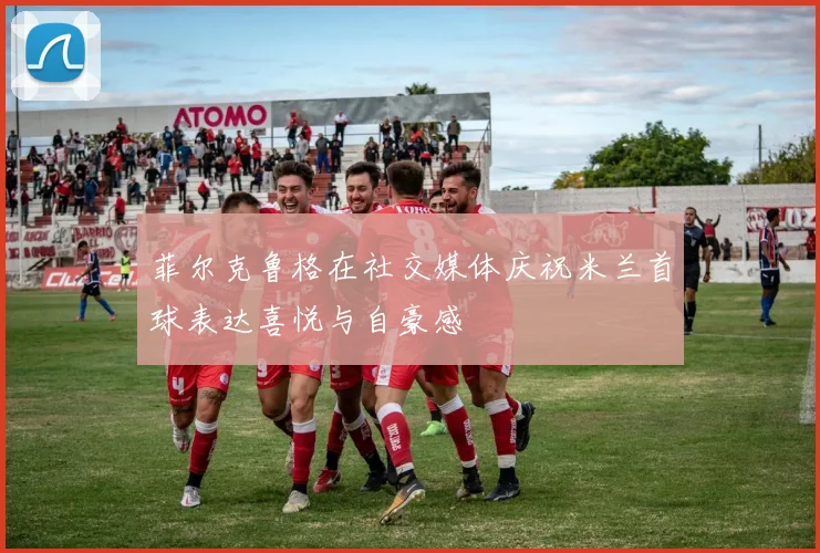 菲尔克鲁格在社交媒体庆祝米兰首球表达喜悦与自豪感