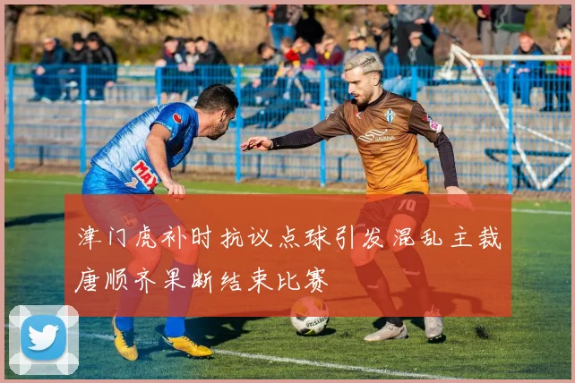 津门虎补时抗议点球引发混乱主裁唐顺齐果断结束比赛