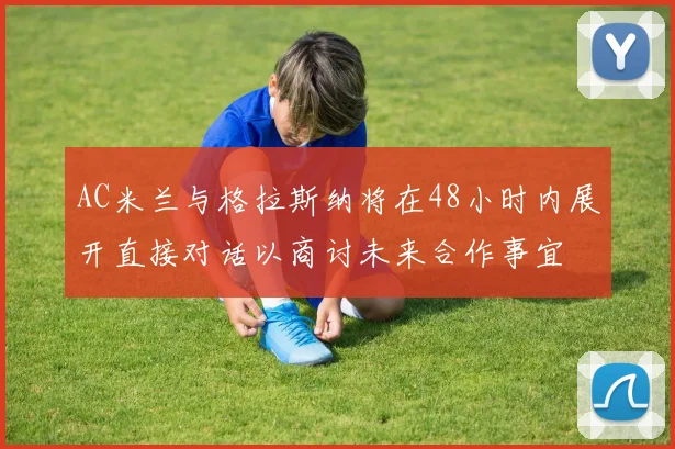 AC米兰与格拉斯纳将在48小时内展开直接对话以商讨未来合作事宜