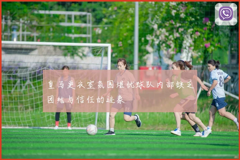 皇马更衣室氛围堪忧球队内部缺乏团结与信任的迹象