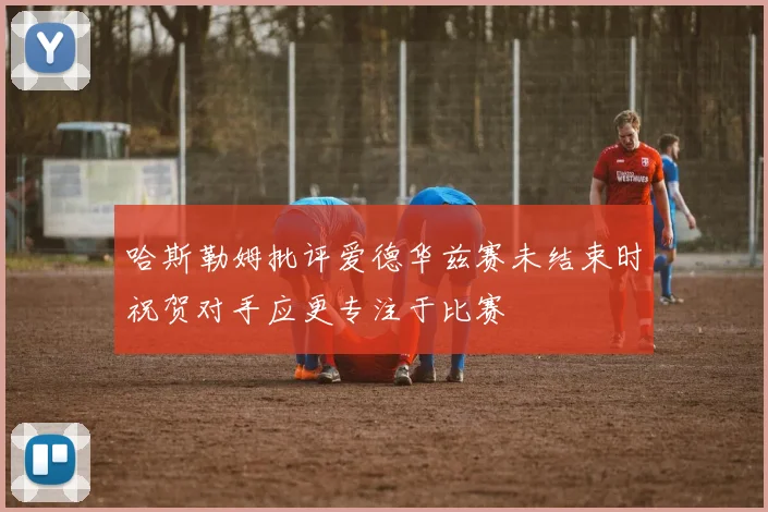 哈斯勒姆批评爱德华兹赛未结束时祝贺对手应更专注于比赛
