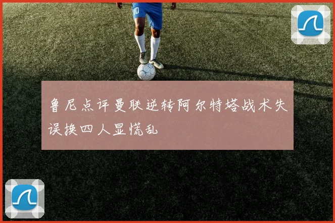 鲁尼点评曼联逆转阿尔特塔战术失误换四人显慌乱