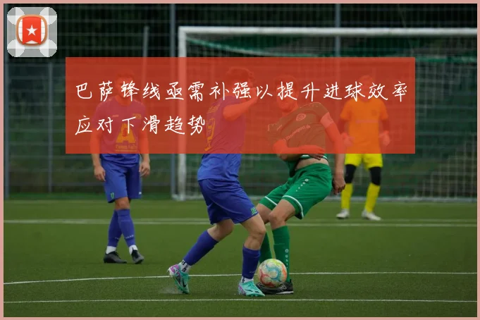 巴萨锋线亟需补强以提升进球效率应对下滑趋势