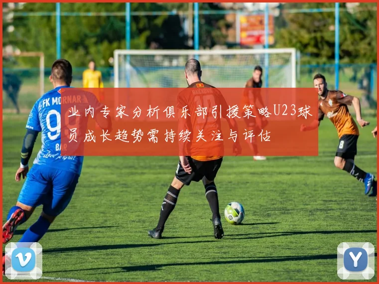 业内专家分析俱乐部引援策略U23球员成长趋势需持续关注与评估