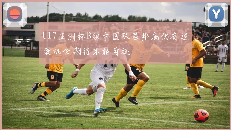 U17亚洲杯B组中国队虽垫底仍有逆袭机会期待末轮奇迹