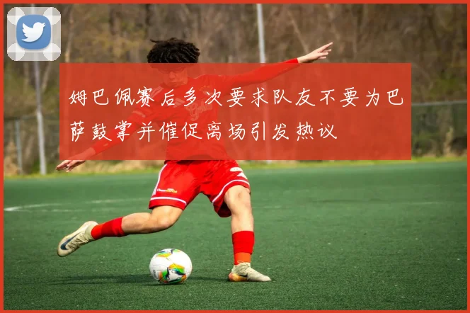 姆巴佩赛后多次要求队友不要为巴萨鼓掌并催促离场引发热议