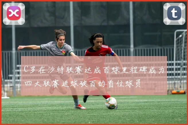 C罗在沙特联赛达成百球里程碑成为四大联赛进球破百的首位球员