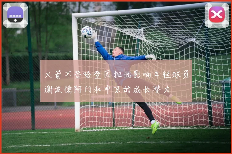火箭不签哈登因担忧影响年轻球员谢泼德阿门和申京的成长潜力