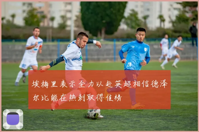 埃梅里表示全力以赴英超相信德泽尔比能在热刺取得佳绩